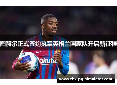 图赫尔正式签约执掌英格兰国家队开启新征程 图赫尔正式签约执掌英格兰国家队开启新征程