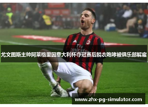 尤文图斯主帅阿莱格里因意大利杯夺冠赛后脱衣咆哮被俱乐部解雇