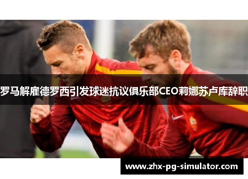 罗马解雇德罗西引发球迷抗议俱乐部CEO莉娜苏卢库辞职
