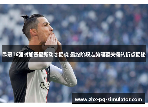 欧冠16强附加赛最新动态揭晓 最终阶段走势暗藏关键转折点揭秘